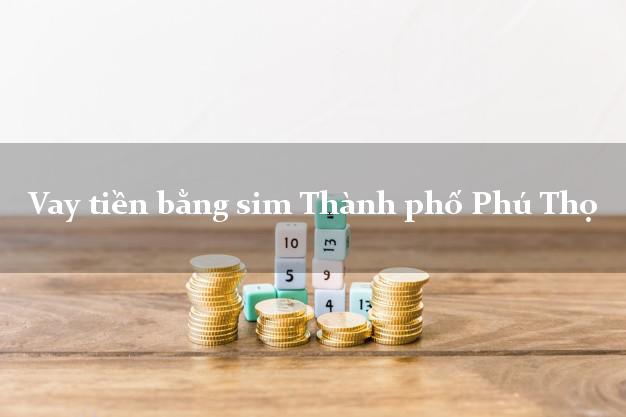 Vay tiền bằng sim Thành phố Phú Thọ